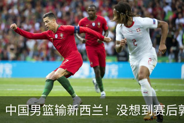 中国男篮输新西兰！没想到赛后郭士强这么说，三大后卫坑惨全队